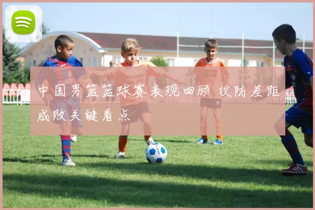 中国男篮篮球赛表现回顾 攻防差距成败关键看点