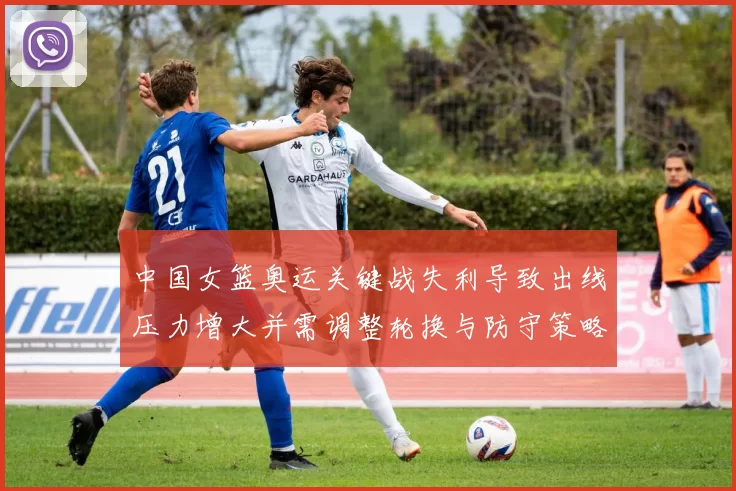 中国女篮奥运关键战失利导致出线压力增大并需调整轮换与防守策略