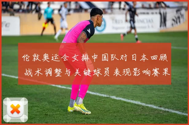 伦敦奥运会女排中国队对日本回顾 战术调整与关键球员表现影响赛果