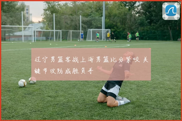 辽宁男篮客战上海男篮比分紧咬 关键节攻防成胜负手