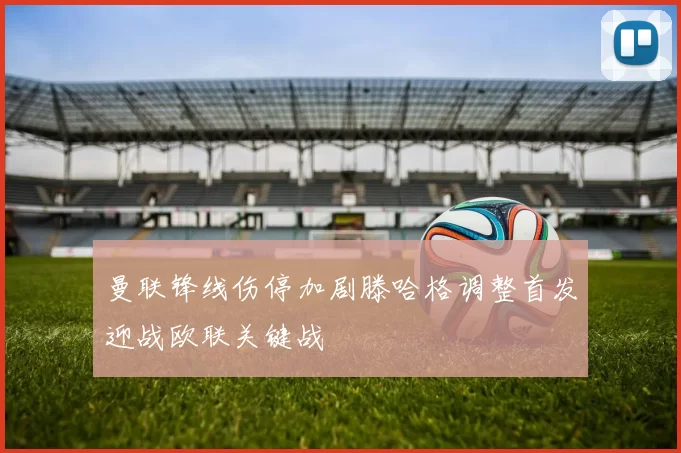 曼联锋线伤停加剧滕哈格调整首发迎战欧联关键战