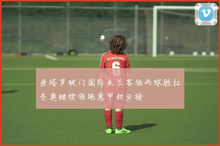 劳塔罗破门国际米兰客场两球胜拉齐奥继续领跑意甲积分榜