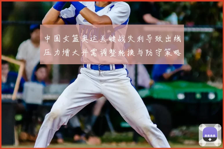 中国女篮奥运关键战失利导致出线压力增大并需调整轮换与防守策略