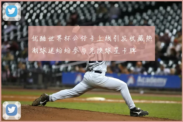 优酷世界杯公仔卡上线引发收藏热潮球迷纷纷参与兑换球星卡牌