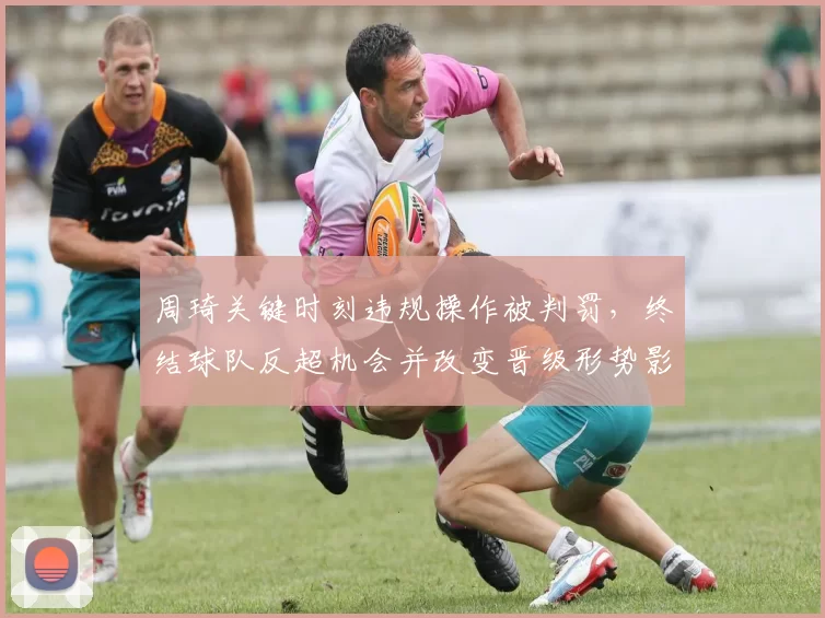 周琦关键时刻违规操作被判罚,终结球队反超机会并改变晋级形势影响赛后战术布置