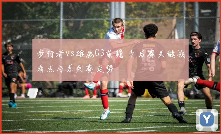 步行者vs雄鹿G3前瞻 季后赛关键战看点与系列赛走势