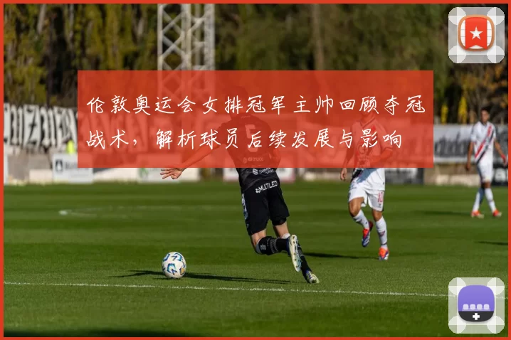 伦敦奥运会女排冠军主帅回顾夺冠战术，解析球员后续发展与影响