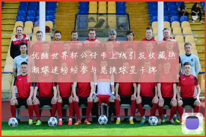 优酷世界杯公仔卡上线引发收藏热潮球迷纷纷参与兑换球星卡牌