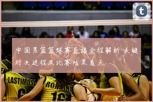 中国男篮篮球赛直播全程解析 关键对决进程及比赛结果看点
