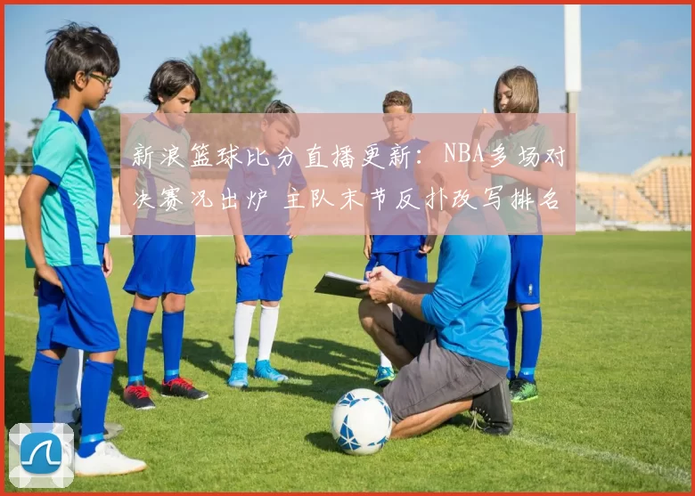 新浪篮球比分直播更新:NBA多场对决赛况出炉 主队末节反扑改写排名格局