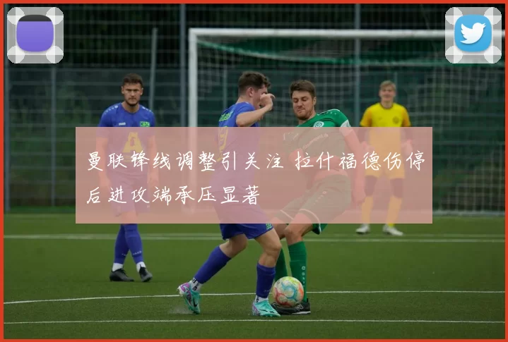 曼联锋线调整引关注 拉什福德伤停后进攻端承压显著