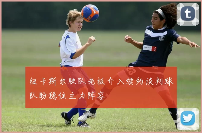 纽卡斯尔联队老板介入续约谈判球队盼稳住主力阵容