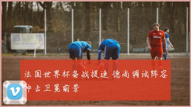 法国世界杯备战提速 德尚调试阵容冲击卫冕前景