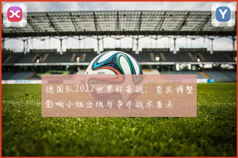 德国队2022世界杯备战：首发调整影响小组出线与争夺战术看点
