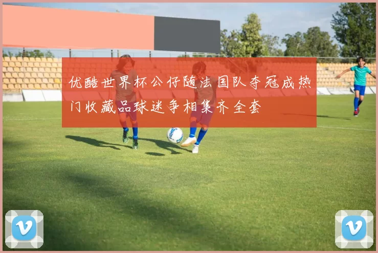 优酷世界杯公仔随法国队夺冠成热门收藏品球迷争相集齐全套