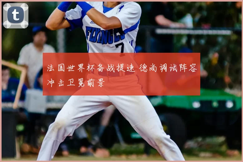 法国世界杯备战提速 德尚调试阵容冲击卫冕前景