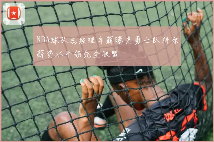 NBA球队总经理年薪曝光勇士队科尔薪资水平领先全联盟