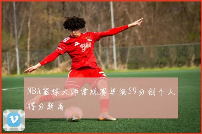 NBA篮球大师常规赛单场59分创个人得分新高