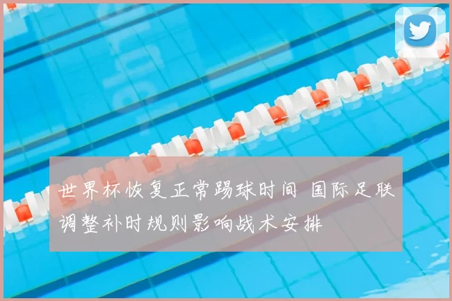 世界杯恢复正常踢球时间 国际足联调整补时规则影响战术安排