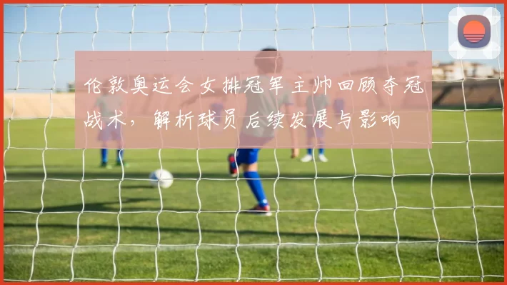 伦敦奥运会女排冠军主帅回顾夺冠战术，解析球员后续发展与影响