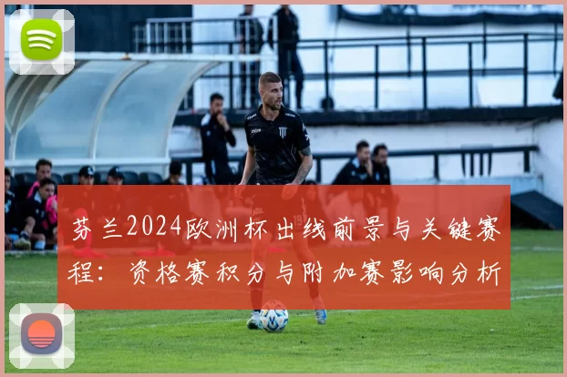 芬兰2024欧洲杯出线前景与关键赛程:资格赛积分与附加赛影响分析