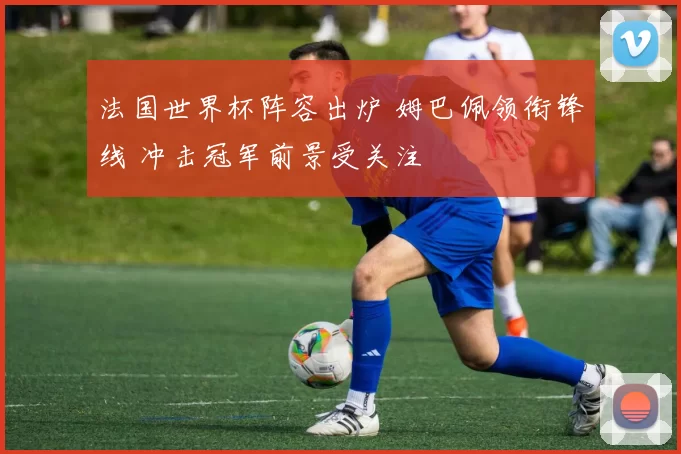 法国世界杯阵容出炉 姆巴佩领衔锋线 冲击冠军前景受关注