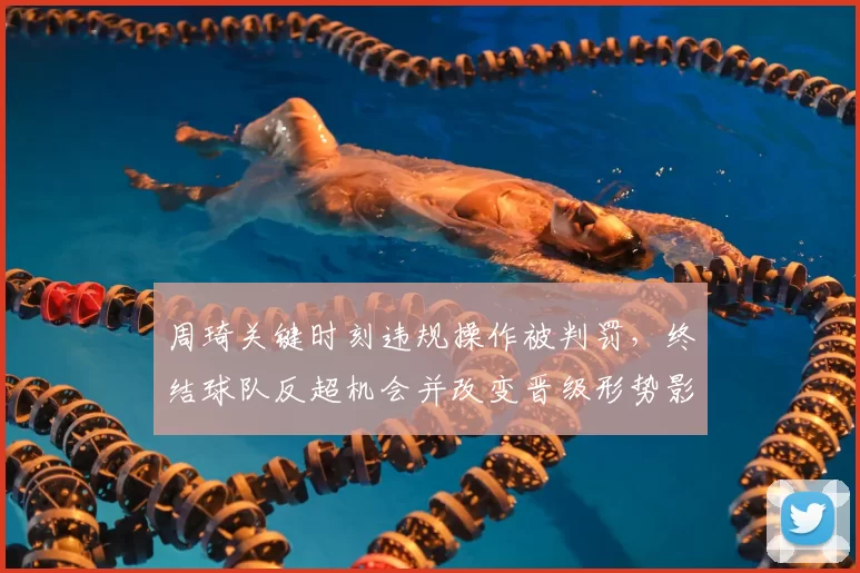 周琦关键时刻违规操作被判罚,终结球队反超机会并改变晋级形势影响赛后战术布置