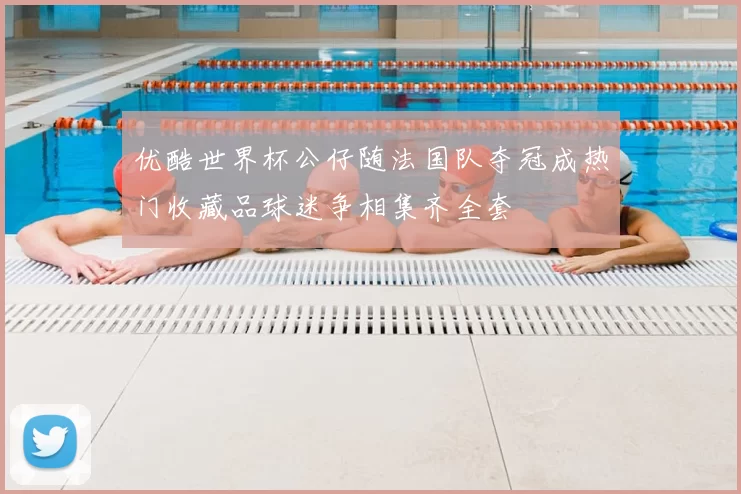 优酷世界杯公仔随法国队夺冠成热门收藏品球迷争相集齐全套