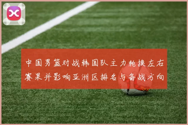 中国男篮对战韩国队主力轮换左右赛果并影响亚洲区排名与备战方向