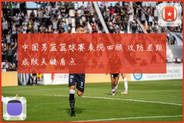 中国男篮篮球赛表现回顾 攻防差距成败关键看点