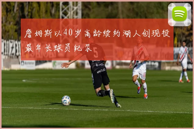 詹姆斯以40岁高龄续约湖人创现役最年长球员纪录