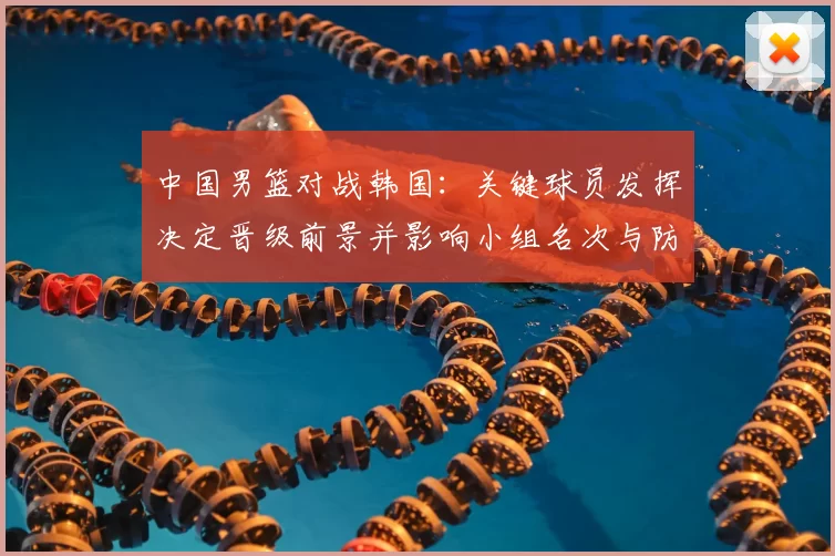 中国男篮对战韩国：关键球员发挥决定晋级前景并影响小组名次与防守调整