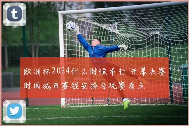 欧洲杯2024什么时候举行 开幕决赛时间城市赛程安排与观赛看点