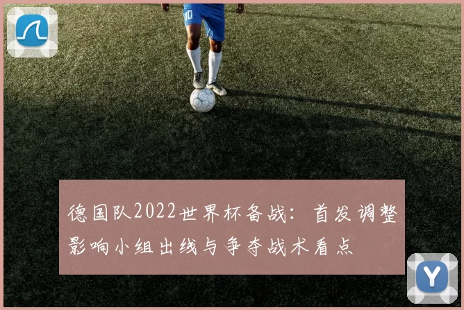 德国队2022世界杯备战：首发调整影响小组出线与争夺战术看点