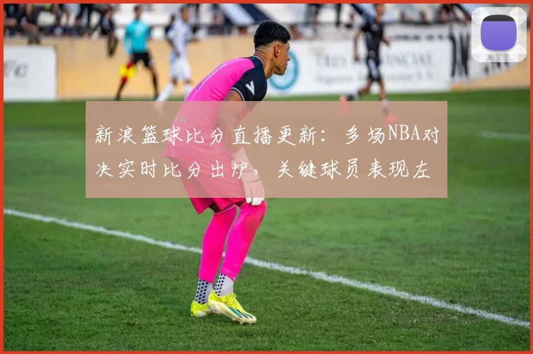 新浪篮球比分直播更新：多场NBA对决实时比分出炉，关键球员表现左右赛果