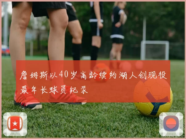 詹姆斯以40岁高龄续约湖人创现役最年长球员纪录