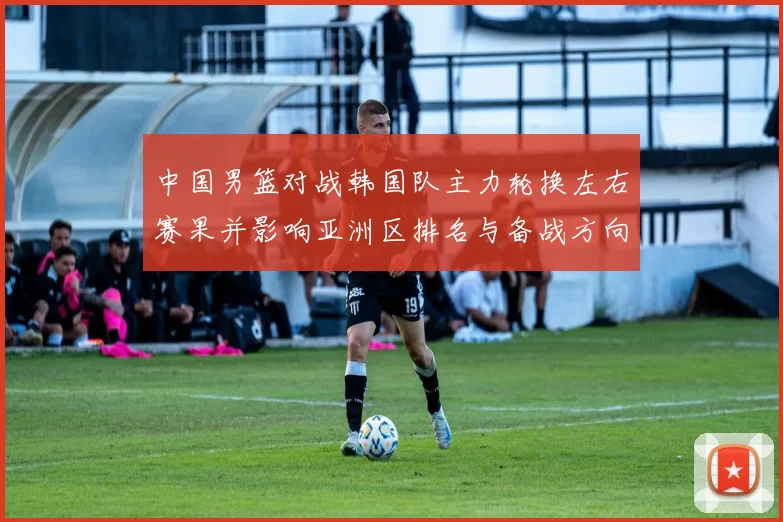 中国男篮对战韩国队主力轮换左右赛果并影响亚洲区排名与备战方向