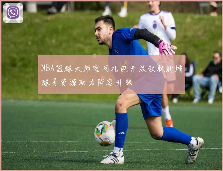 NBA篮球大师官网礼包开放领取新增球员资源助力阵容升级