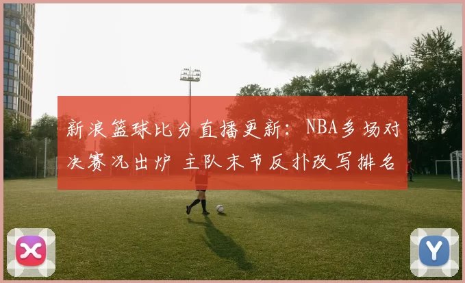 新浪篮球比分直播更新:NBA多场对决赛况出炉 主队末节反扑改写排名格局