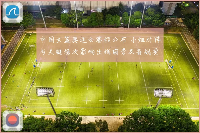 中国女篮奥运会赛程公布 小组对阵与关键场次影响出线前景及备战要点