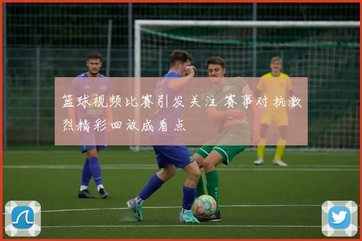 篮球视频比赛引发关注 赛事对抗激烈精彩回放成看点