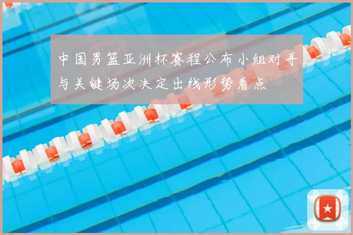 中国男篮亚洲杯赛程公布小组对手与关键场次决定出线形势看点