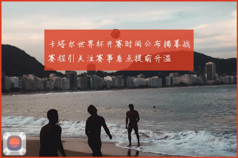 卡塔尔世界杯开赛时间公布揭幕战赛程引关注赛事看点提前升温
