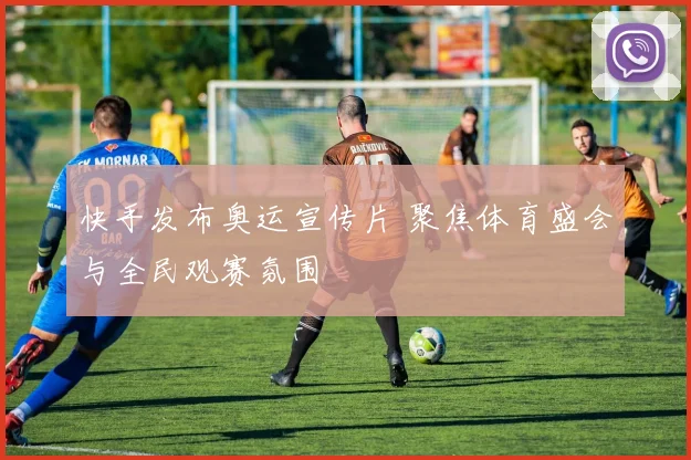 快手发布奥运宣传片 聚焦体育盛会与全民观赛氛围