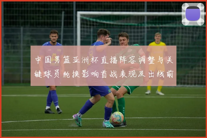 中国男篮亚洲杯直播阵容调整与关键球员轮换影响首战表现及出线前景