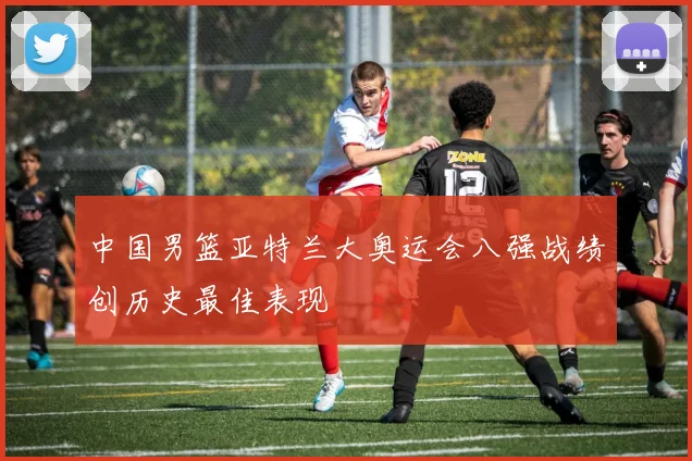 中国男篮亚特兰大奥运会八强战绩创历史最佳表现