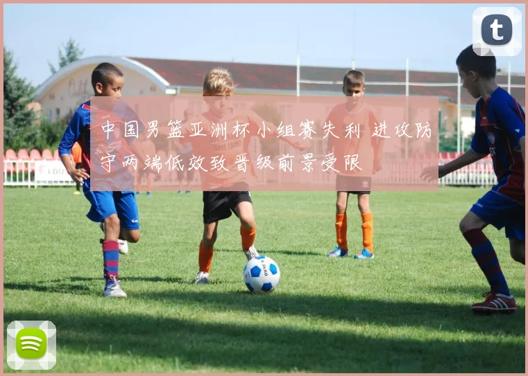 中国男篮亚洲杯小组赛失利 进攻防守两端低效致晋级前景受限