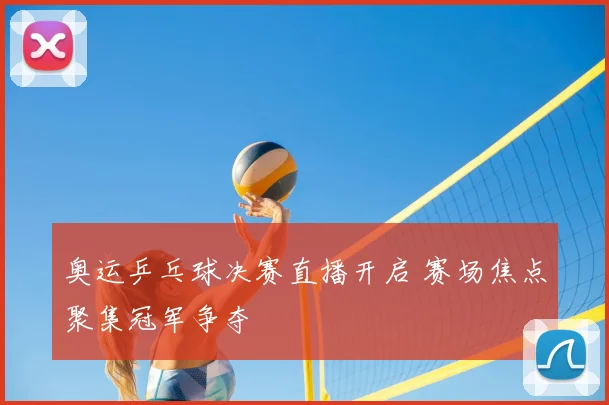 奥运乒乓球决赛直播开启 赛场焦点聚集冠军争夺
