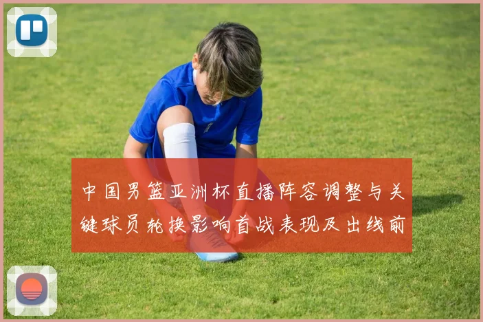 中国男篮亚洲杯直播阵容调整与关键球员轮换影响首战表现及出线前景