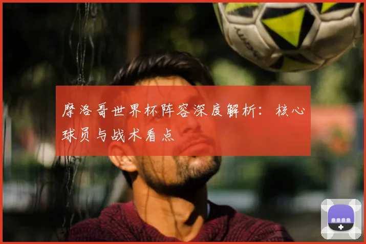 摩洛哥世界杯阵容深度解析:核心球员与战术看点